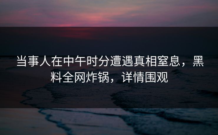 当事人在中午时分遭遇真相窒息，黑料全网炸锅，详情围观
