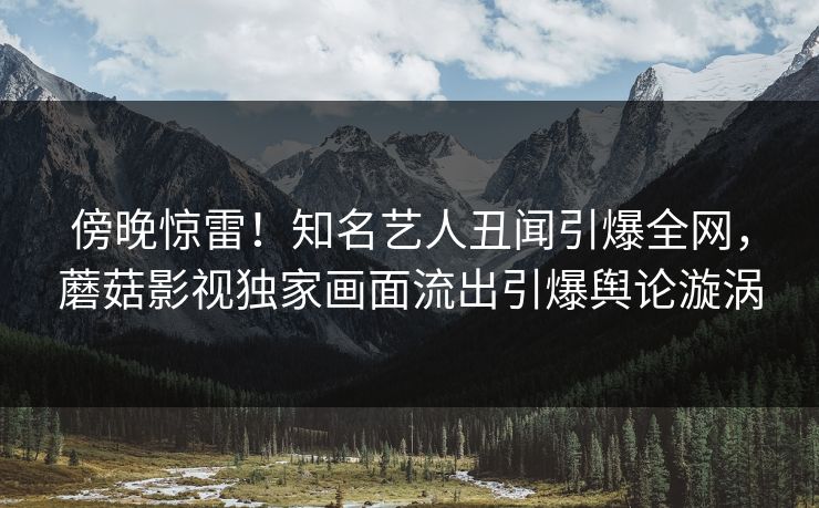 傍晚惊雷！知名艺人丑闻引爆全网，蘑菇影视独家画面流出引爆舆论漩涡