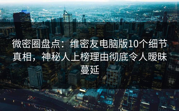 微密圈盘点：维密友电脑版10个细节真相，神秘人上榜理由彻底令人暧昧蔓延