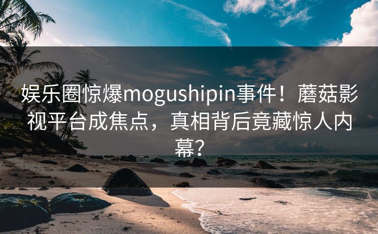 娱乐圈惊爆mogushipin事件！蘑菇影视平台成焦点，真相背后竟藏惊人内幕？