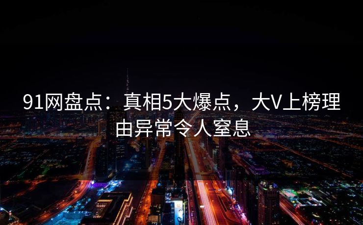 91网盘点：真相5大爆点，大V上榜理由异常令人窒息