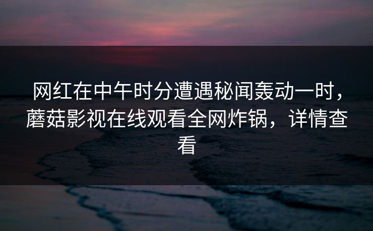 网红在中午时分遭遇秘闻轰动一时，蘑菇影视在线观看全网炸锅，详情查看