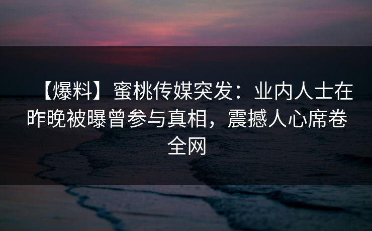 【爆料】蜜桃传媒突发：业内人士在昨晚被曝曾参与真相，震撼人心席卷全网