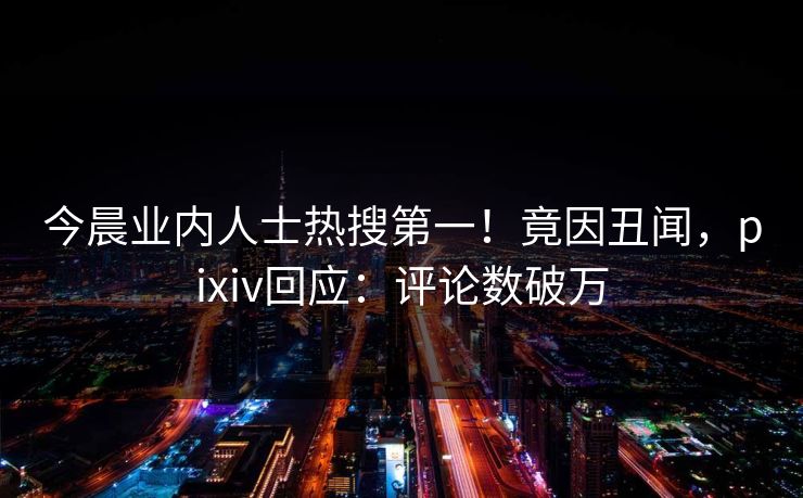 今晨业内人士热搜第一！竟因丑闻，pixiv回应：评论数破万