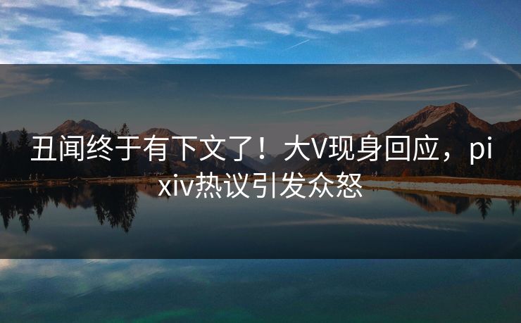 丑闻终于有下文了！大V现身回应，pixiv热议引发众怒