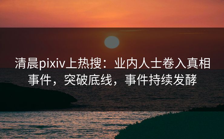 清晨pixiv上热搜：业内人士卷入真相事件，突破底线，事件持续发酵