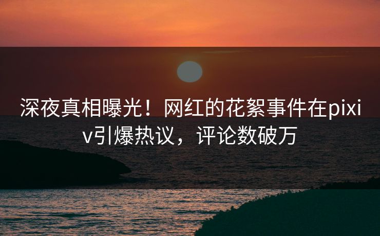 深夜真相曝光！网红的花絮事件在pixiv引爆热议，评论数破万