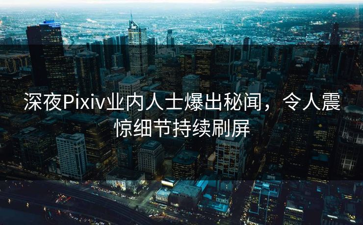 深夜Pixiv业内人士爆出秘闻，令人震惊细节持续刷屏