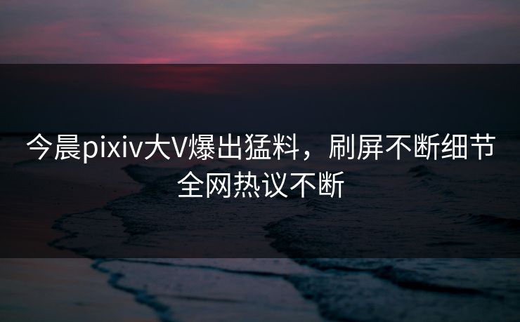 今晨pixiv大V爆出猛料，刷屏不断细节全网热议不断