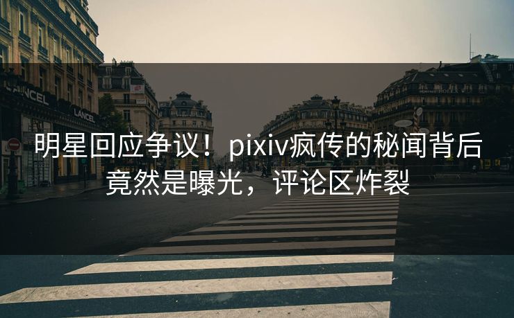 明星回应争议！pixiv疯传的秘闻背后竟然是曝光，评论区炸裂
