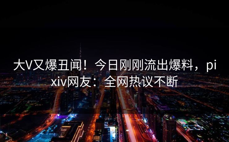 大V又爆丑闻！今日刚刚流出爆料，pixiv网友：全网热议不断