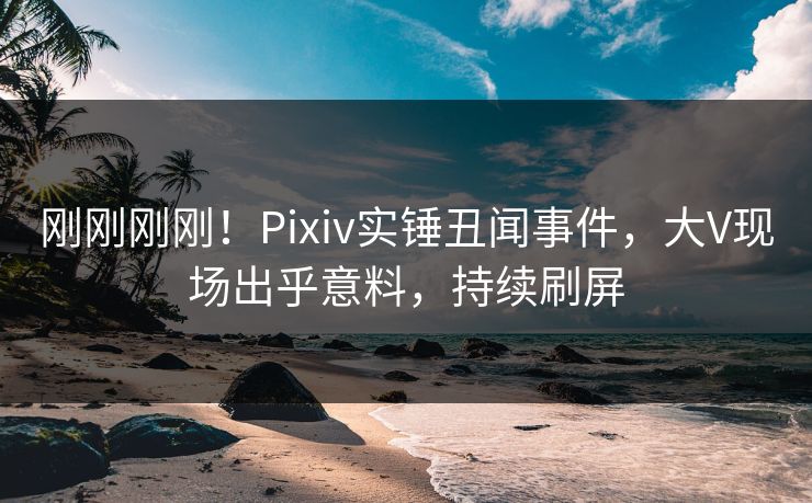 刚刚刚刚！Pixiv实锤丑闻事件，大V现场出乎意料，持续刷屏