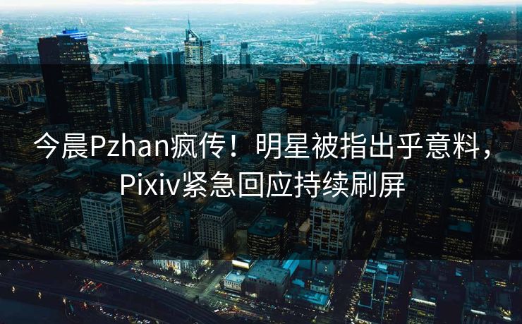 今晨Pzhan疯传！明星被指出乎意料，Pixiv紧急回应持续刷屏