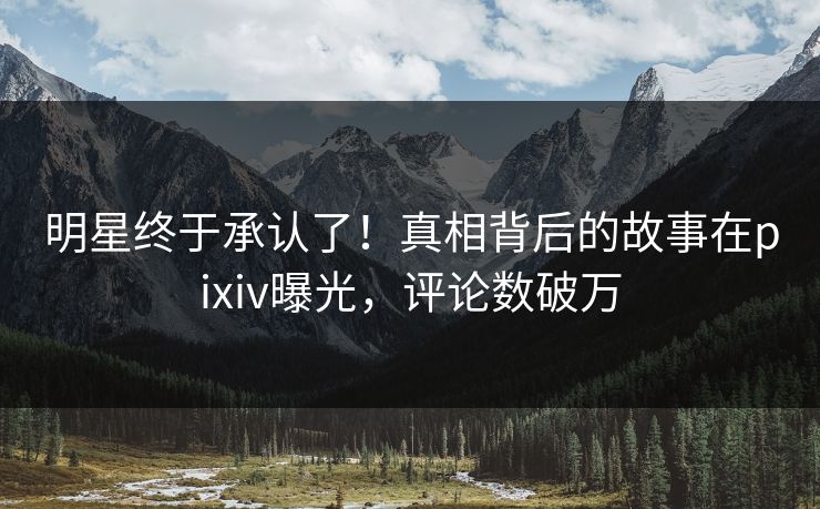 明星终于承认了！真相背后的故事在pixiv曝光，评论数破万