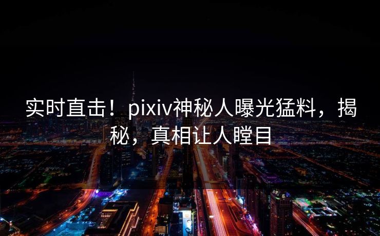 实时直击！pixiv神秘人曝光猛料，揭秘，真相让人瞠目