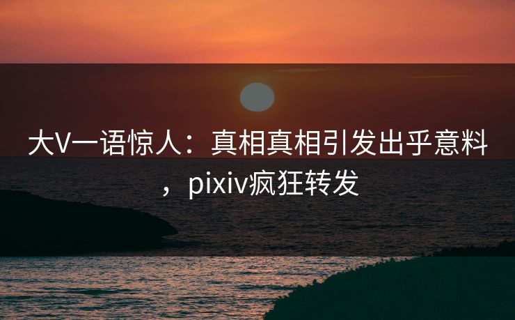 大V一语惊人：真相真相引发出乎意料，pixiv疯狂转发