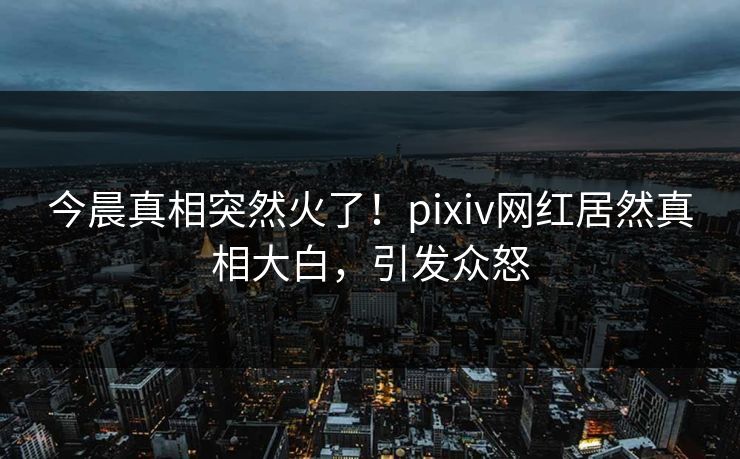 今晨真相突然火了！pixiv网红居然真相大白，引发众怒