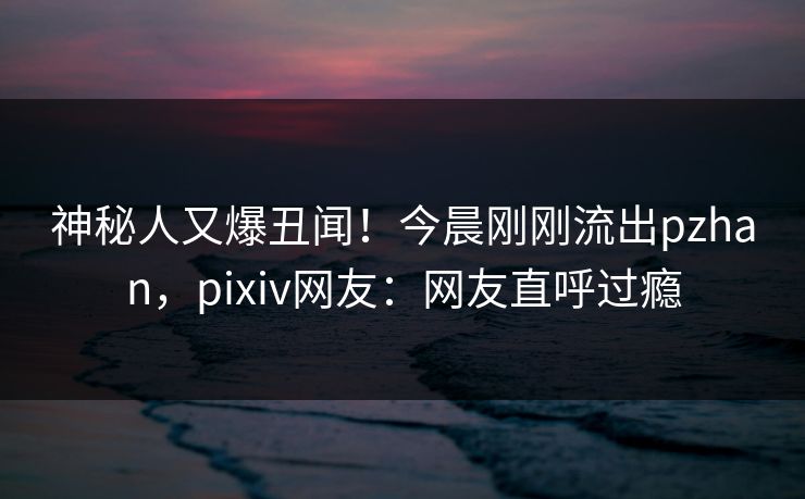 神秘人又爆丑闻！今晨刚刚流出pzhan，pixiv网友：网友直呼过瘾