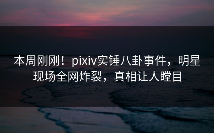 本周刚刚！pixiv实锤八卦事件，明星现场全网炸裂，真相让人瞠目