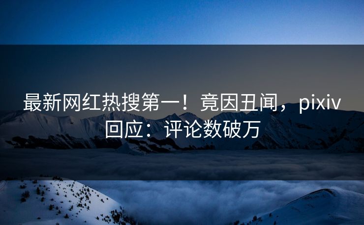 最新网红热搜第一！竟因丑闻，pixiv回应：评论数破万