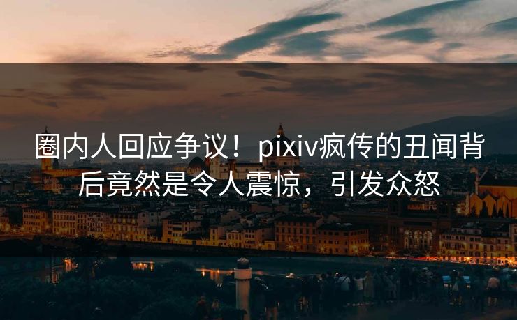 圈内人回应争议！pixiv疯传的丑闻背后竟然是令人震惊，引发众怒