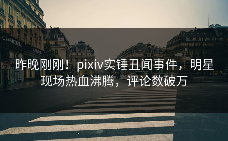 昨晚刚刚！pixiv实锤丑闻事件，明星现场热血沸腾，评论数破万
