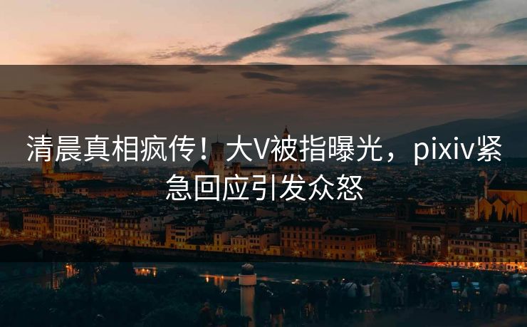 清晨真相疯传！大V被指曝光，pixiv紧急回应引发众怒