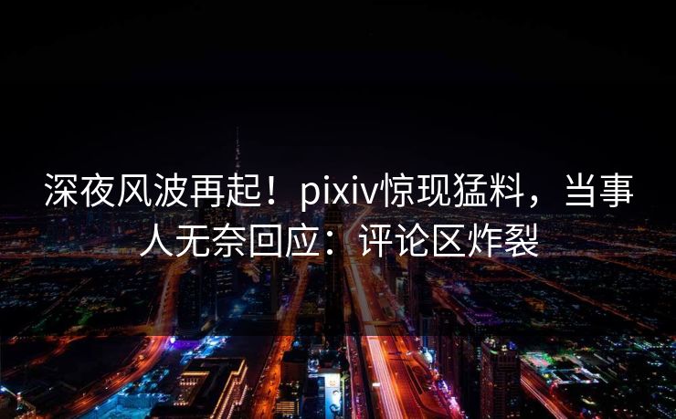 深夜风波再起！pixiv惊现猛料，当事人无奈回应：评论区炸裂