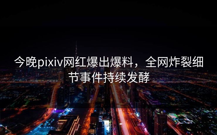 今晚pixiv网红爆出爆料，全网炸裂细节事件持续发酵
