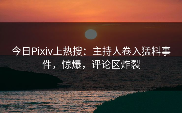 今日Pixiv上热搜：主持人卷入猛料事件，惊爆，评论区炸裂