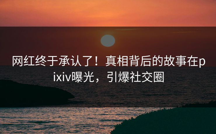 网红终于承认了！真相背后的故事在pixiv曝光，引爆社交圈