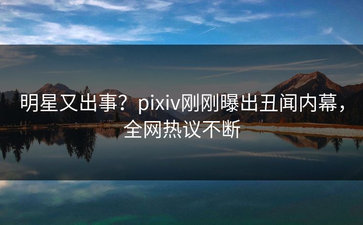 明星又出事？pixiv刚刚曝出丑闻内幕，全网热议不断