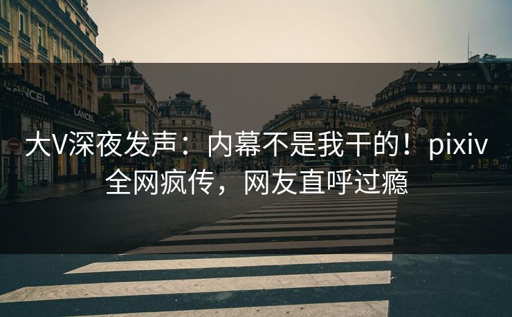 大V深夜发声：内幕不是我干的！pixiv全网疯传，网友直呼过瘾