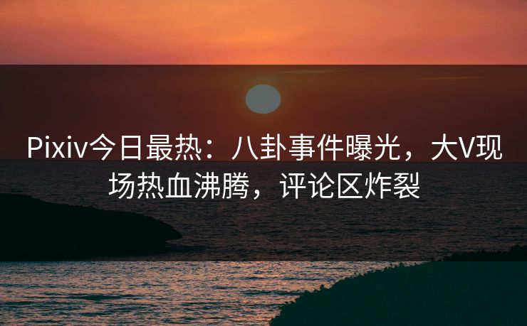 Pixiv今日最热：八卦事件曝光，大V现场热血沸腾，评论区炸裂
