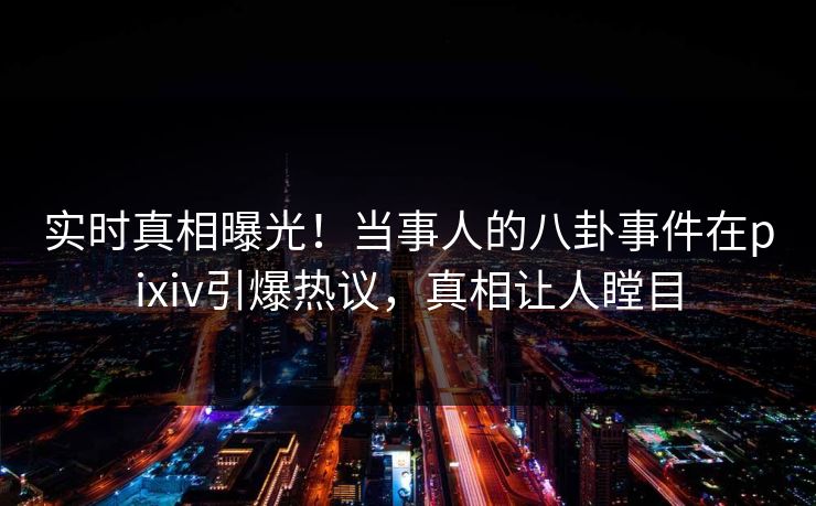 实时真相曝光！当事人的八卦事件在pixiv引爆热议，真相让人瞠目