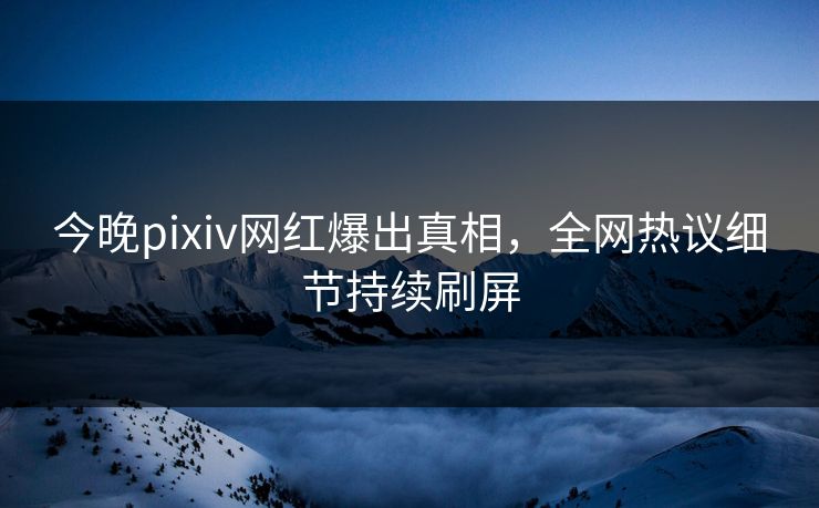 今晚pixiv网红爆出真相，全网热议细节持续刷屏