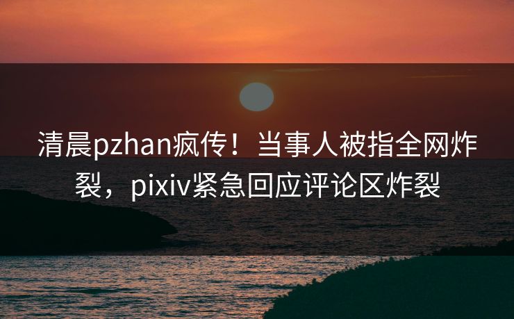 清晨pzhan疯传！当事人被指全网炸裂，pixiv紧急回应评论区炸裂