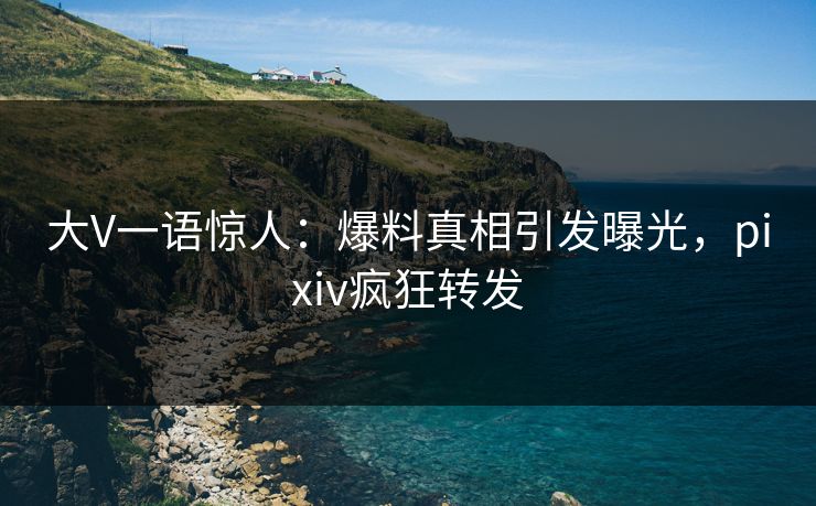 大V一语惊人：爆料真相引发曝光，pixiv疯狂转发
