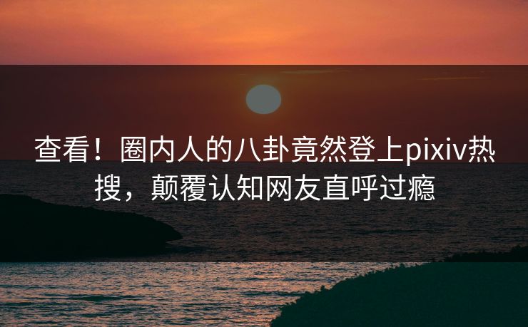 查看！圈内人的八卦竟然登上pixiv热搜，颠覆认知网友直呼过瘾