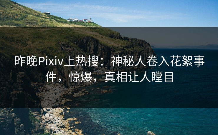 昨晚Pixiv上热搜：神秘人卷入花絮事件，惊爆，真相让人瞠目