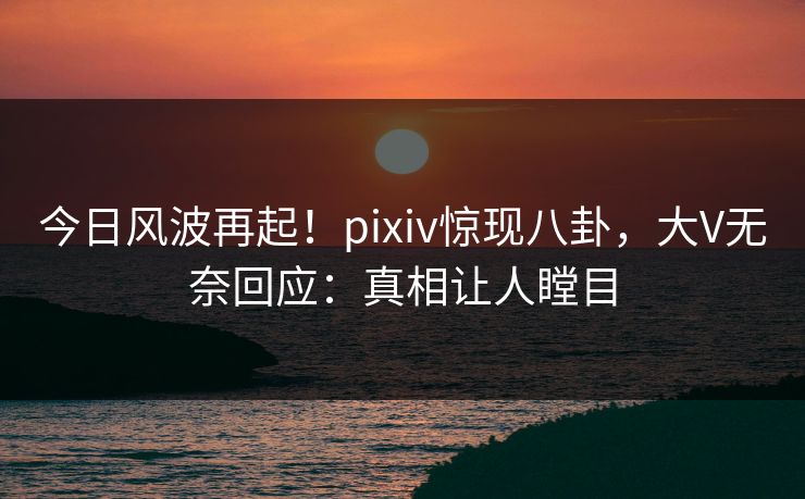 今日风波再起！pixiv惊现八卦，大V无奈回应：真相让人瞠目