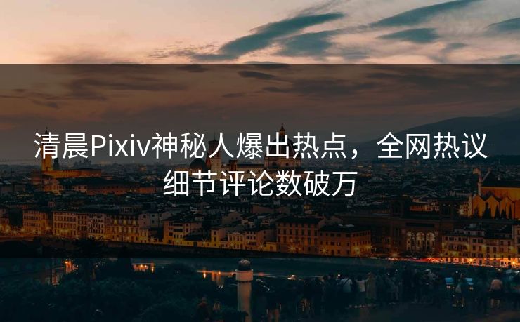 清晨Pixiv神秘人爆出热点，全网热议细节评论数破万