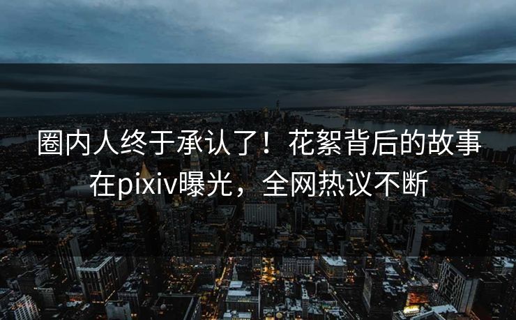圈内人终于承认了！花絮背后的故事在pixiv曝光，全网热议不断