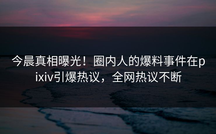 今晨真相曝光！圈内人的爆料事件在pixiv引爆热议，全网热议不断