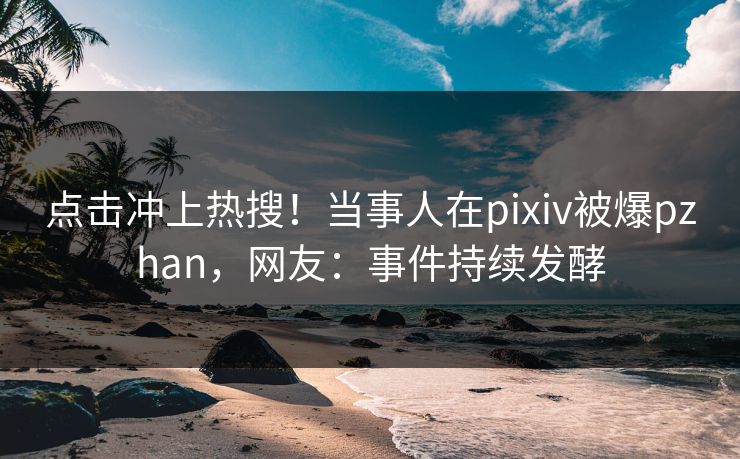 点击冲上热搜！当事人在pixiv被爆pzhan，网友：事件持续发酵