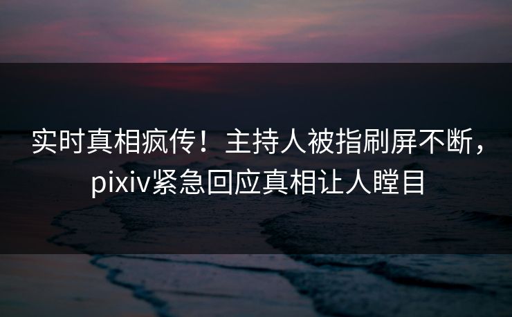 实时真相疯传！主持人被指刷屏不断，pixiv紧急回应真相让人瞠目
