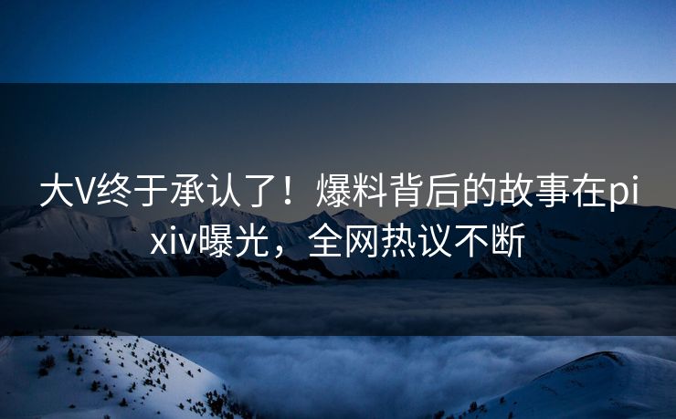 大V终于承认了！爆料背后的故事在pixiv曝光，全网热议不断