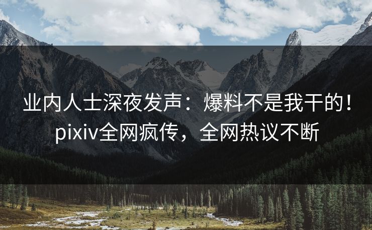 业内人士深夜发声：爆料不是我干的！pixiv全网疯传，全网热议不断