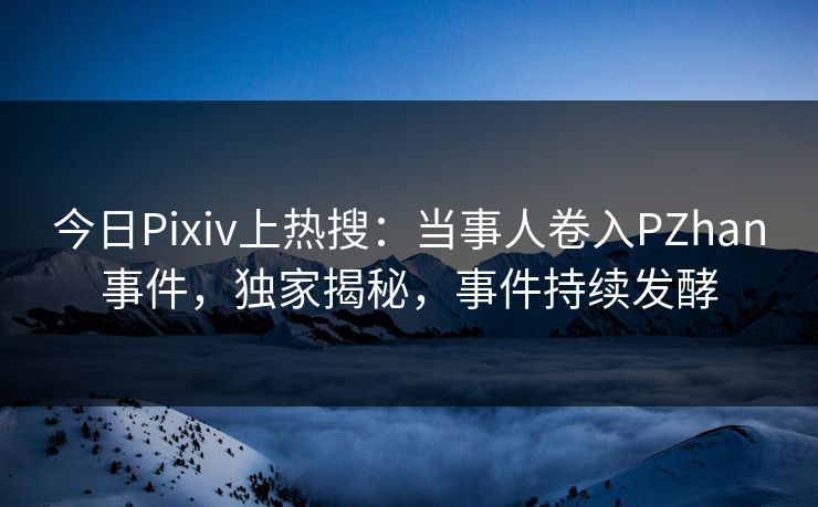 今日Pixiv上热搜：当事人卷入PZhan事件，独家揭秘，事件持续发酵