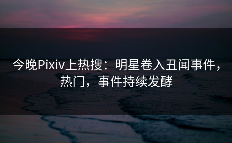 今晚Pixiv上热搜：明星卷入丑闻事件，热门，事件持续发酵
